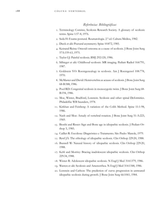         

Referências Bibliográficas
. Terminology Comitee, Scoliosis Research Society. A glossary of scoliosis
terms. Spine 1:57-8, 1976.
. Seda H: Exame postural. Reumatologia. 2.ª ed. Cultura Médica, 1982.
. Dieck et alii: Poetural asymmetry. Spine 10:872, 1985.
. Keinand Reina: Osteoid osteoma as a cause of scoliosis. J Bone Joint Surg
57A:159-63, 1975.
. Taylor LJ: Painful scoliosis. BMJ 292:120, 1986.
. Silbieger et alii: Childhood scoliosis: MR imaging. Pediatr Radiol 164:791,
1987.
. Goldstein YO: Roentgenealogy in scoliosis. Am J Roentgenol 108:778,
1970.
. McMaster and David: Hemivertebra as acause of scoliosis. J Bone Joint Surg
68-B:588, 1986.
. Pool RD: Congenital scoliosis in monozygotic twins. J Bone Joint Surg 68-
B:194, 1986.
. Moe, Winter, Bradford, Lonstein. Scoliosis and other spinal Deformities.
Philadelfia: WB Saunders, 1978.
. Kirkhan and Feinberg: A variation of the Cobb Method. Spine 11:1-98,
1986.
. Nash and Moe: Astudy of vertebral rotation. J Bone Joint Surg 51-A:223,
1969.
. Bionbi and Risser: Sign and Bone age in idiopathic scoliosis. J Pediatr Or-
thop 5, 1985.
. Cailliet R: Escoliose: Diagnóstico e Tratamento. São Paulo: Manole, 1979.
. Byrd JÁ: The ethiology of idiopathic scoliosis. Clin Orthop 229:20, 1988.
. Bunnell W: Natural history of idiopathic scoliosis. Clin Orthop 229:20,
1988.
. Kehl and Morrisy: Bracing inadolescent idiopathic scoliosis. Clin Orthop
229:34, 1988.
. Winter R: Adolescent idiopathic scoliosis. N Engl J Med 314:1379, 1986.
. Warren et alii: Scoliosis and Amenorrhea. N Engl J Med 314:1348, 1986.
. Lonstein and Carlson: The prediction of curve progression in untreared
idiopathic scoliosis during growth. J Bone Joint Surg 66:1061, 1984.
 