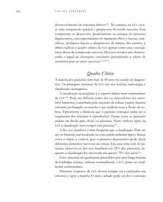         

desenvolvimento de sintomas clínicos(15)
. No entanto, na ECL ocor-
re uma compressão gradual e progressiva do tecido nervoso. Esta
compressão se desenvolve paralelamente ao avançar do processo
degenerativo, com espessamento do ligamento flavo e facetas, oste-
ofitose, prolapsos discais e alargamento da lâmina. No entanto, é
difícil explicar o quadro clínico da ECL apenas como uma conseqü-
ência direta da compressão nervosa. Diversos estudos têm demons-
trado o papel de alterações vasculares perturbando a oferta de
nutrientes para as raízes nervosas(7,12,16,17)
.
Quadro Clínico
A maioria dos pacientes tem mais de 50 anos na ocasião do diagnós-
tico. Os principais sintomas da ECL são dor lombar, radiculalgia e
claudicação neurogênica.
A claudicação neurogênica é o aspecto clínico mais característico
da ECL(18)
. Pode ser definida como dor ou desconforto nos mem-
bros inferiores, exacerbada pela extensão da coluna lombar durante
ortostase prolongada ou marcha e que melhora com a flexão da co-
luna. Tipicamente a distância que o paciente consegue andar até o
surgimento dos sintomas é reproduzível. Outras vezes os pacientes
andam em flexão para aliviar os sintomas. Muito embora típica da
ECL a claudicação nem sempre está presente(19)
.
A dor nos membros é mais freqüente que a claudicação. Pode ser
uni ou bilateral, mal localizada ou com padrão radicular típico. Muitas
vezes o trajeto é variável, pois o processo degenerativo pode afetar
diferentes elementos nervosos da coluna. Em uma série com 62 pa-
cientes observou-se dor nos membros em 92% dos pacientes, en-
quanto a claudicação foi observada em apenas 75% dos casos(16)
.
Estes sintomas são geralmente precedidos por uma longa história
de lombalgia crônica, embora eventualmente a ECL possa ser total-
mente assintomática.
Pacientes suspeitos de ECL devem sempre ser examinados em
ortostase e após a marcha. O único achado pode ser dor à extensão
 