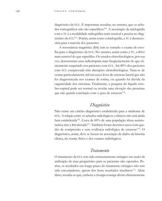         

diagnóstico da ECL. É importante ressaltar, no entanto, que os acha-
dos tomográficos não são específicos(20)
. A associação da mielografia
com a TC é a modalidade radiográfica mais sensível e precisa no diag-
nóstico da ECL(21)
. Porém, assim como a mielografia, a TC é desneces-
sária para a maioria dos pacientes.
A ressonância magnética (RM) tem se tornado o exame de esco-
lha para o diagnóstico da ECL. No entanto, assim como a TC, a RM é
mais sensível do que específica. Os estudos eletrofisiológicos, por sua
vez, demonstram uma radiculopatia mais freqüentemente do que cli-
nicamente suspeitado nos pacientes com ECL. Até 80% dos pacientes
com ECL comprovada têm alterações eletrofisiológicas. Trata-se de
exame particularmente útil em casos leves de estenose lateral que não
foi diagnosticada nos exames de rotina, ou quando há dúvida da
organicidade dos sintomas. Finalmente, a pesquisa do líquido cére-
bro-espinal pode ser normal ou revelar uma elevação das proteínas
que não guarda correlação com o grau de estenose(13)
.
Diagnóstico
Não existe um critério diagnóstico estabelecido para a síndrome de
ECL. A relação entre os achados radiológicos e clínicos não está ainda
bem estabelecida(22)
. Cerca de 60% de uma população idosa assinto-
mática têm a RM alterada(23)
. Também foram descritos casos com qua-
dro de compressão e sem evidência radiológica de estenose(19)
. O
diagnóstico, assim, deve se basear na associação de dados da história
clínica, do exame físico e dos exames radiológicos.
Tratamento
O tratamento da ECL tem sido eminentemente cirúrgico em razão da
atribuição de mau prognóstico para os pacientes não operados. Po-
rém, os resultados em longo prazo do tratamento cirúrgico não tem
sido encorajadores, apesar dos bons resultados imediatos(11)
. Além
disso, ressalta-se que, embora a cirurgia consiga aliviar eficientemente
 