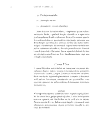         

. Patologias associadas
. Medicação em uso
. Antecedentes pessoais e familiares
Além de dados de história clínica, é importante poder avaliar a
intensidade da dor, a perda de função a invalidez e a repercussão
geral na qualidade de vida resultante da doença. Em estudos terapêu-
ticos existem inúmeros questionários estabelecidos para cada uma
destas funções específicas. Sua utilização permite uma melhor padro-
nização e quantificação de resultados. Alguns desses questionários
podem e devem ser adotados no dia-a-dia, particularmente diante de
casos de dor crônica. Da mesma forma, a grande influência de fato-
res psicológicos envolvidos nas dores da coluna costuma exigir uma
avaliação especializada.
Exame Físico
O exame físico deve sempre incluir um exame geral procurando alte-
rações nos diversos órgãos e sistemas como pele, sistema respiratório,
cardiovascular e outros. A seguir, o exame da coluna deve ser realiza-
do de uma forma organizada para diminuir o tempo e o desconfor-
to. O paciente deve sempre estar desnudo para que o médico possa
observar a presença de lesões cutâneas, deformidades, contraturas
musculares etc.
Inspeção
A visão posterior permite identificar desvios no plano sagital, assime-
tria das cristas ilíacas, pregas glúteas e joelhos. A visão lateral permite
observar a presença de hiperlordose ou de retificação da lordose.
Atenção especial deve ser dada ao exame da pele, à presença de sinais
inflamatórios como edema e eritema, ao trofismo muscular e à pre-
sença de obesidade.
 