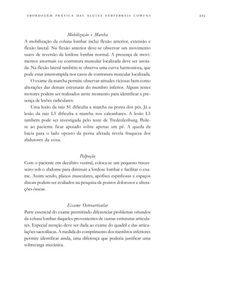 
                                  
Mobilização e Marcha
A mobilização da coluna lombar inclui flexão anterior, extensão e
flexão lateral. Na flexão anterior deve-se observar um movimento
suave de reversão da lordose lombar normal. A presença de movi-
mentos anormais ou contratura muscular localizada deve ser anota-
da. Na flexão lateral também se observa uma curva harmoniosa, que
pode estar interrompida nos casos de contratura muscular localizada.
O exame da marcha permite observar atitudes viciosas bem como
alterações das demais estruturas do membro inferior. Alguns testes
motores podem ser realizados neste momento para identificar a pre-
sença de lesões radiculares:
Uma lesão da raiz S1 dificulta a marcha na ponta dos pés. Já a
lesão da raiz L5 dificulta a marcha nos calcanhares. A lesão L5
também pode ser investigada pelo teste de Tredenlenburg. Pede-
se ao paciente ficar apoiado sobre apenas um pé. A queda da
bacia para o lado oposto da perna afetada revela fraqueza dos
abdutores da coxa.
Palpação
Com o paciente em decúbito ventral, coloca-se um pequeno traves-
seiro sob o abdome para diminuir a lordose lombar e facilitar o exa-
me. Assim sendo, planos musculares, apófises espinhosas e espaços
discais podem ser avaliados na pesquisa de pontos dolorosos e altera-
ções ósseas.
Exame Osteoarticular
Parte essencial do exame permitindo diferenciar problemas oriundos
da coluna lombar daqueles provenientes de outras estruturas articula-
res. Especial atenção deve ser dada ao exame do quadril e das articu-
lações sacroilíacas. A medida do comprimento dos membros inferiores
permite identificar ainda, uma diferença que poderia justificar uma
sobrecarga mecânica.
 