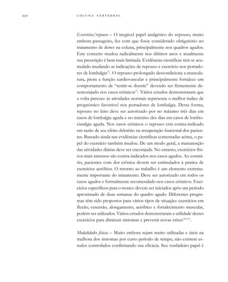         

Exercícios/repouso – O inegável papel analgésico do repouso, muito
embora passageiro, fez com que fosse considerado obrigatório no
tratamento de dores na coluna, principalmente nos quadros agudos.
Este conceito mudou radicalmente nos últimos anos e atualmente
sua prescrição é bem mais limitada. Evidências científicas têm se acu-
mulado mudando as indicações de repouso e exercício nos portado-
res de lombalgia(7)
. O repouso prolongado descondiciona a muscula-
tura, piora a função cardiovascular e principalmente fortalece um
comportamento de “sentir-se doente” devendo ser firmemente de-
sencorajado nos casos crônicos(7)
. Vários estudos demonstraram que
a volta precoce às atividades normais representa o melhor índice de
prognóstico favorável nos portadores de lombalgia. Desta forma,
repouso no leito deve ser autorizado por no máximo três dias em
casos de lombalgia aguda e no máximo dez dias em casos de lombo-
ciatalgia aguda. Nos casos crônicos o repouso está contra-indicado
em razão de seu efeito deletério na recuperação funcional dos pacien-
tes. Baseado ainda nas evidências científicas comentadas acima, o pa-
pel do exercício também mudou. De um modo geral, a manutenção
das atividades diárias deve ser encorajada. No entanto, exercícios físi-
cos mais intensos são contra-indicados nos casos agudos. Ao contrá-
rio, pacientes com dor crônica devem ser estimulados à pratica de
exercícios aeróbios. O retorno ao trabalho é um elemento extrema-
mente importante do tratamento. Deve ser autorizado em todos os
casos agudos e formalmente recomendado nos casos crônicos. Exer-
cícios específicos para o tronco devem ser iniciados após um período
aproximado de duas semanas do quadro agudo. Diferentes progra-
mas têm sido propostos para vários tipos de situação: exercícios em
flexão, extensão, alongamento, aeróbico e fortalecimento muscular,
podem ser utilizados. Vários estudos demonstraram a utilidade destes
exercícios para diminuir sintomas e prevenir novas crises(10,11)
.
Modalidades físicas – Muito embora sejam muito utilizadas e úteis na
melhora dos sintomas por curto período de tempo, não existem es-
tudos controlados confirmando sua eficácia. Seu verdadeiro papel é
 
