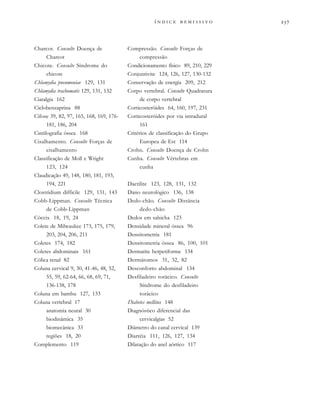 
              
Charcot. Consulte Doença de
Charcot
Chicote. Consulte Síndrome do
chicote
Chlamydia pneumoniae 129, 131
Chlamydia trachomatis 129, 131, 132
Ciatalgia 162
Ciclobenzaprina 88
Cifose 39, 82, 97, 165, 168, 169, 176-
181, 186, 204
Cintilografia óssea 168
Cisalhamento. Consulte Forças de
cisalhamento
Classificação de Moll e Wright
123, 124
Claudicação 49, 148, 180, 181, 193,
194, 221
Clostridium difficile 129, 131, 143
Cobb-Lippman. Consulte Técnica
de Cobb-Lippman
Cóccix 18, 19, 24
Colete de Milwaukee 173, 175, 179,
203, 204, 206, 211
Coletes 174, 182
Coletes abdominais 161
Cólica renal 82
Coluna cervical 9, 30, 41-46, 48, 52,
55, 59, 62-64, 66, 68, 69, 71,
136-138, 178
Coluna em bambu 127, 133
Coluna vertebral 17
anatomia neural 30
biodinâmica 35
biomecânica 33
regiões 18, 20
Complemento 119
Compressão. Consulte Forças de
compressão
Condicionamento físico 89, 210, 229
Conjuntivite 124, 126, 127, 130-132
Conservação de energia 209, 212
Corpo vertebral. Consulte Quadratura
de corpo vertebral
Corticosteróides 64, 160, 197, 231
Corticosteróides por via intradural
161
Critérios de classificação do Grupo
Europeu de Est 114
Crohn. Consulte Doença de Crohn
Cunha. Consulte Vértebras em
cunha
Dactilite 123, 128, 131, 132
Dano neurológico 136, 138
Dedo-chão. Consulte Distância
dedo-chão
Dedos em salsicha 123
Densidade mineral óssea 96
Densitometria 181
Densitometria óssea 86, 100, 101
Dermatite herpetiforme 134
Dermátomos 31, 32, 82
Desconforto abdominal 134
Desfiladeiro torácico. Consulte
Síndrome do desfiladeiro
torácico
Diabetes mellitus 148
Diagnóstico diferencial das
cervicalgias 52
Diâmetro do canal cervical 139
Diarréia 111, 126, 127, 134
Dilatação do anel aórtico 117
 
