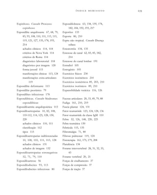 
              
Espinhoso. Consulte Processo
espinhoso
Espondilite anquilosante 67, 68, 79,
83, 93, 108, 110, 111, 113, 115,
119, 121, 127, 135, 178, 193,
214
achados clínicos 114, 118
critérios de Nova York 114
critérios de Roma 114
diagnóstico laboratorial 118
diagnóstico por imagem 120
forma juvenil 115
manifestações clínicas 113, 124
manifestações extra-articulares
119
Espondilite deformante 113
Espondilite psoriásica 79
Espondilites infecciosas 178
Espondilíticas. Consulte Síndromes
espondilíticas
Espondiloartrite anquilopoiética 113
Espondiloartropatias 10, 82, 108,
110-112, 114, 125, 128, 130,
220
achados clínicos 110, 111
classificação 112
tipos 113
Espondiloartropatias indiferenciadas
10, 108, 110, 111, 113, 128
achados clínicos 131
achados de imagem 132
Espondiloartropatias soronegativas
52, 71, 79, 110
Espondiloartrose 56
Espondilodiscites 93, 113
Espondilodiscites infecciosas 80
Espondilolistese 63, 158, 159, 178,
182, 184, 192, 193, 217
Esporões 133
Esporte 80, 210
Espru não tropical. Consulte Doença
celíaca
Esteatorréia 134, 135
Estenose de canal 62, 83, 85, 182,
214
Estenose do canal lombar 191
Estradiol 105
Estrogênio 105
Exercícios físicos 230
Exercícios isocinéticos 210
Exercícios isométricos 89, 203, 210
Exercícios isotônicos 89, 210
Expansibilidade torácica 116, 126
Facetas articulares 20, 33, 49, 79, 88
Fadiga 161, 210, 219
Fascia plantar 124, 131
Fator reumatóide 123, 124, 128, 136
Fator reumatóide da classe IgM 110
Febre 52, 126, 148, 220, 225
Febre reumática 130
Febrícula 115, 135
Fibromialgia 71, 80
Fibrose pulmonar 119, 124
Fisioterapia 161, 175, 179, 208
Flatulência 134
Forame intervertebral 28, 31, 32, 33,
43
Forame vertebral 20, 21
Forças de cisalhamento 37
Forças de compressão 37
Forças de tração 37
 