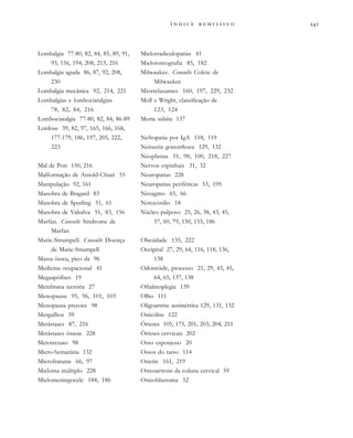 
              
Lombalgia 77-80, 82, 84, 85, 89, 91,
93, 156, 194, 208, 213, 216
Lombalgia aguda 86, 87, 92, 208,
230
Lombalgia mecânica 92, 214, 221
Lombalgias e lombociatalgias
78, 82, 84, 216
Lombociatalgia 77-80, 82, 84, 86-89
Lordose 39, 82, 97, 165, 166, 168,
177-179, 186, 197, 205, 222,
223
Mal de Pott 150, 216
Malformação de Arnold-Chiari 55
Manipulação 92, 161
Manobra de Bragard 83
Manobra de Spurling 51, 61
Manobra de Valsalva 51, 83, 156
Marfan. Consulte Síndrome de
Marfan
Marie-Strumpell. Consulte Doença
de Marie-Strumpell
Massa óssea, pico da 96
Medicina ocupacional 41
Megaapófises 19
Membrana tectória 27
Menopausa 95, 96, 101, 103
Menopausa precoce 98
Mergulhos 59
Metástases 87, 216
Metástases ósseas 228
Metotrexato 98
Micro-hematúria 132
Microfraturas 66, 97
Mieloma múltiplo 228
Mielomeningocele 184, 186
Mielorradiculopatias 41
Mielotomografia 85, 182
Milwaukee. Consulte Colete de
Milwaukee
Miorrelaxantes 160, 197, 229, 232
Moll e Wright, classificação de
123, 124
Morte súbita 137
Nefropatia por IgA 118, 119
Neisseria gonorrhoea 129, 132
Neoplasias 51, 98, 100, 218, 227
Nervos espinhais 31, 32
Neuropatias 228
Neuropatias periféricas 53, 195
Nistagmo 65, 66
Notocórdio 18
Núcleo pulposo 25, 26, 38, 43, 45,
57, 60, 79, 150, 155, 186
Obesidade 135, 222
Occipital 27, 29, 64, 116, 118, 136,
138
Odontóide, processo 21, 29, 43, 45,
64, 65, 137, 138
Oftalmoplegia 139
Olho 111
Oligoartrite assimétrica 129, 131, 132
Onicólise 122
Órteses 105, 175, 201, 203, 204, 211
Órteses cervicais 202
Osso esponjoso 20
Ossos do tarso 114
Osteíte 161, 219
Osteoartrose da coluna cervical 59
Osteoblastoma 52
 