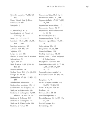 
              
Retocolite ulcerativa 79, 125, 126,
127
Risser. Consulte Sinal de Risser
Ritmo da dor 220
Rofecoxib 87
S1, lombarização de 19
Sacralização de L5. Consulte L5,
sacralização de
Sacro 18, 19, 23, 24, 29
Sacroileíte 111, 113, 116, 120, 121,
123, 127, 133
Sacroileíte assimétrica 125
Salmonella 129, 131, 150
Salpingite 132
Sangue nas fezes 126
Schober. Consulte Teste de Schober
Sedentarismo 98
Shigella 129, 131
Sinais de alerta 49, 81, 82, 84, 85,
168, 220
Sinal de Babinsky 136
Sinal de Risser 169, 170, 202, 204
Síncope 60, 65, 66
Sindesmófitos 67, 68, 113, 121, 125,
133
Sindesmófitos assimétricos 125
Sindesmófitos marginais 127, 133
Sindesmófitos não marginais 125
Síndrome artrite-dermatite 136
Síndrome da cauda eqüina 92, 113,
118-120, 156, 159, 225, 228
Síndrome de Bechterew 113
Síndrome de cauda eqüina 161
Síndrome de Ehlers-Danlos 184
Síndrome de Horner 53
Síndrome de Klippel-Feil 55, 56
Síndrome de Marfan 167, 184
Síndrome de Reiter 67, 68, 79, 129,
130, 133
Síndrome de Stokes-Adams 117
Síndrome do chicote 42, 59
Síndrome do desfiladeiro torácico
51, 52, 54
Síndrome facetária 214
Síndrome miofascial 71, 80
Síndromes espondilíticas 67, 68,
110
Sínfise púbica 120, 121
Siringomielia 51, 55, 184
Sono, distúrbio do 229
Spurling, manobra de 51, 61
Stokes-Adams. Consulte Síndrome
de Stokes-Adams
Strongyloides stercoralis 129
Subluxação atlanto-axial 51, 55, 63,
64, 65, 67, 118, 119, 137,
138, 139
Subluxação atlanto-occipital 66
Subluxação subaxial 66, 138, 139
Tabagismo 81, 98
Técnica de Cobb-Lippman 170,
172, 175, 179, 180, 181
Tendão de Aquiles 124, 131
Tendinite 128
Teste de Adson 51, 53
Teste de compressão 49
Teste de Lasègue 83, 84, 158, 195,
224, 225
Teste de Schober 115
Teste de tração 50
 