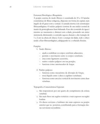         

Estrutura Histológica e Bioquímica
A porção externa do ânulo fibroso é constituída de 10 a 12 lamelas
concêntricas de fibras colágenas, dispostas em forma de espiral, num
ângulo de 65 graus com a vertical. A camada interna é de constituição
fibrocartilagínea. O núcleo pulposo consiste de um núcleo central de
matriz de proteoglicanos bem hidratada. Esse alto conteúdo de água é
máximo ao nascimento e diminui com a idade, possuindo um ritmo
nictemeral, diminuindo o conteúdo aquoso durante o dia (variação de
1 a 2 cm na altura do disco). Com o avançar da idade, todo o disco
tende a ficar fibrocartilagíneo, adelgaçando-se e sofrendo fissuras.
Funções
1. Ânulo fibroso:
– ajuda a estabilizar os corpos vertebrais adjacentes;
– permite o movimento entre os corpos vertebrais;
– atua como ligamento acessório;
– retém o núcleo pulposo em sua posição;
– funciona como amortecedor de forças.
2. Núcleo pulposo:
– funciona como mecanismo de absorção de forças;
– troca líquido entre o disco e capilares vertebrais;
– funciona como um eixo vertical de movimento entre duas
vértebras.
Topografia e Características Especiais
. São responsáveis por um quarto do comprimento da coluna
vertebral.
. São mais finos nas regiões torácicas e mais espessos na região
lombar.
. Os discos cervicais e lombares são mais espessos na porção
anterior que na posterior, contribuindo para a formação des-
sas curvaturas secundárias.
 