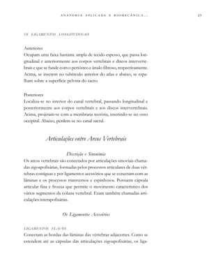 
                         . . .
OS LIGAMENTOS LONGITUDINAIS
Anteriores
Ocupam uma faixa bastante ampla de tecido espesso, que passa lon-
gitudinal e anteriormente aos corpos vertebrais e discos interverte-
brais e que se funde com o periósteo e ânulo fibroso, respectivamente.
Acima, se inserem no tubérculo anterior do atlas e abaixo, se espa-
lham sobre a superfície pelvina do sacro.
Posteriores
Localiza-se no interior do canal vertebral, passando longitudinal e
posteriormente aos corpos vertebrais e aos discos intervertebrais.
Acima, projetam-se com a membrana tectória, inserindo-se no osso
occipital. Abaixo, perdem-se no canal sacral.
Articulações entre Arcos Vertebrais
Descrição e Sinonímia
Os arcos vertebrais são conectados por articulações sinoviais chama-
das zigoapofisárias, formadas pelos processos articulares de duas vér-
tebras contíguas e por ligamentos acessórios que se conectam com as
lâminas e os processos transversos e espinhosos. Possuem cápsula
articular fina e frouxa que permite o movimento característico dos
vários segmentos da coluna vertebral. Eram também chamadas arti-
culações interapofisárias.
Os Ligamentos Acessórios
LIGAMENTOS FLAVOS
Conectam as bordas das lâminas das vértebras adjacentes. Como se
estendem até as cápsulas das articulações zigoapofisárias, os liga-
 