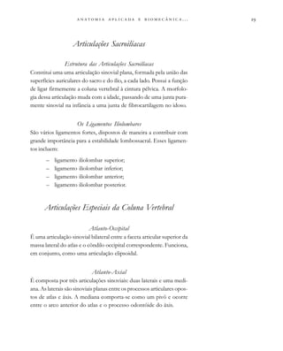 
                         . . .
Articulações Sacroilíacas
Estrutura das Articulações Sacroilíacas
Constitui uma uma articulação sinovial plana, formada pela união das
superfícies auriculares do sacro e do ílio, a cada lado. Possui a função
de ligar firmemente a coluna vertebral à cintura pélvica. A morfolo-
gia dessa articulação muda com a idade, passando de uma junta pura-
mente sinovial na infância a uma junta de fibrocartilagem no idoso.
Os Ligamentos Iliolombares
São vários ligamentos fortes, dispostos de maneira a contribuir com
grande importância para a estabilidade lombossacral. Esses ligamen-
tos incluem:
– ligamento iliolombar superior;
– ligamento iliolombar inferior;
– ligamento iliolombar anterior;
– ligamento iliolombar posterior.
Articulações Especiais da Coluna Vertebral
Atlanto-Occipital
É uma articulação sinovial bilateral entre a faceta articular superior da
massa lateral do atlas e o côndilo occipital correspondente. Funciona,
em conjunto, como uma articulação elipsoidal.
Atlanto-Axial
É composta por três articulações sinoviais: duas laterais e uma medi-
ana. As laterais são sinoviais planas entre os processos articulares opos-
tos de atlas e áxis. A mediana comporta-se como um pivô e ocorre
entre o arco anterior do atlas e o processo odontóide do áxis.
 
