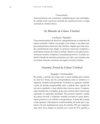         

Uncovertebrais
Anatomicamente não constituem verdadeiramente uma articulação.
É a relação entre o processo uncinado da vértebra cervical e o corpo
vertebral da vértebra abaixo.
Os Músculos da Coluna Vertebral
Localização Topográfica
Uma maneira prática de descrever topograficamente os músculos da
coluna vertebral é definir sua posição com relação a um plano que
passa pelo processo transverso das vértebras. Aqueles que estão situa-
dos anteriormente com relação ao processo transverso compõem a
musculatura anterior da coluna vertebral. Aqueles a esse plano poste-
riormente situados, compõem a musculatura posterior. A coluna ver-
tebral é dotada de músculos posteriores em toda a sua extensão, mas
só existem músculos anteriores nas regiões cervical e lombar.
Anatomia Neural da Coluna Vertebral
Topografia Vertebromedular
No adulto, a medula não ocupa todo o canal medular, pois termina
no nível L2. Assim, não há correspondência entre as vértebras e o
segmento medular correspondente. Considera-se segmento medular
a parte da medula compreendida entre a radícula mais superior de
um nervo espinhal e a mais inferior desse mesmo nervo. A segmen-
tação medular não é completa, já que não existem sulcos transversais
separando os segmentos medulares. Nas porções superior e média
da coluna cervical, o segmento medular encontra-se quase direta-
mente posterior à sua vértebra correspondente. A partir daí, começa
a ficar aparente a discrepância vertebromedular, de modo que o seg-
mento C8 está imediatamente atrás da vértebra VII (um segmento
mais alto). Essa relação se mantém até o nível de T11, quando, a
 
