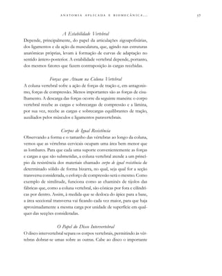 
                         . . .
A Estabilidade Vertebral
Depende, principalmente, do papel da articulações zigoapofisárias,
dos ligamentos e da ação da musculatura, que, agindo nas estruturas
anatômicas próprias, levam à formação de curvas de adaptação no
sentido ântero-posterior. A estabilidade vertebral depende, portanto,
dos mesmos fatores que fazem contraposição às cargas recebidas.
Forças que Atuam na Coluna Vertebral
A coluna vertebral sofre a ação de forças de tração e, em antagonis-
mo, forças de compressão. Menos importantes são as forças de cisa-
lhamento. A descarga das forças ocorre da seguinte maneira: o corpo
vertebral recebe as cargas e sobrecargas de compressão e a lâmina,
por sua vez, recebe as cargas e sobrecargas equilibrantes de tração,
auxiliados pelos músculos e ligamentos paravertebrais.
Corpos de Igual Resistência
Observando a forma e o tamanho das vértebras ao longo da coluna,
vemos que as vértebras cervicais ocupam uma área bem menor que
as lombares. Para que cada uma suporte convenientemente as forças
e cargas a que são submetidas, a coluna vertebral atende a um princí-
pio da resistência dos materiais chamado corpo de igual resistência de
determinado sólido de forma bizarra, no qual, seja qual for a seção
transversa considerada, o esforço de compressão será o mesmo. Como
exemplo de similitude, funciona como as chaminés de tijolos das
fábricas que, como a coluna vertebral, são cônicas por fora e cilíndri-
cas por dentro. Assim, à medida que se desloca do ápice para a base,
a área seccional transversa vai ficando cada vez maior, para que haja
aproximadamente a mesma carga por unidade de superfície em qual-
quer das secções consideradas.
O Papel do Disco Intervertebral
O disco intervertebral separa os corpos vertebrais, permitindo às vér-
tebras dobrar-se umas sobre as outras. Cabe ao disco o importante
 
