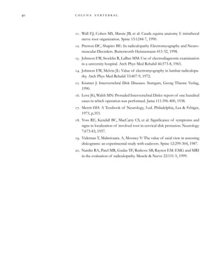         

. Wall EJ, Cohen MS, Massie JB, et al: Cauda equina anatomy I: intrathecal
nerve root organization. Spine 15:1244-7, 1990.
. Preston DC, Shapiro BE: In radiculopathy Electromyography and Neuro-
muscular Disorders. Butterworth-Heinnemann 413-32, 1998.
. Johnson EW, Stocklin R, LaBan MM: Use of electrodiagnostic examination
in a university hospital. Arch Phys Med Rehabil 46:573-8, 1965.
. Johnson EW, Melvin JL: Value of electromyography in lumbar radiculopa-
thy. Arch Phys Med Rehabil 53:407-9, 1972.
. Kramer J: Intervertebral Disk Diseases. Stuttgart, Georg Thieme Verlag,
1990.
. Love JG, Walsh MN: Protuded Intervertebral Disks: report of one hundred
cases in which operation was performed. Jama 111:396-400, 1938.
. Merrit HH: A Textbook of Neurology, 5.ed. Philadelphia, Lea & Febiger,
1973, p.353.
. Yoss RE, Kendall BC, MacCarty CS, et al: Significance of symptoms and
signs in localization of involved root in cervical disk protusion. Neurology
7:673-83, 1957.
. Videman T, Malmivaara. A, Mooney V: The value of axial view in assessing
diskograms: an experimental study with cadavers. Spine 12:299-304, 1987.
. Nardin RA, Patel MR, Gudas TF, Rutkove SB, Raynor EM: EMG and MRI
in the evaluation of radiculopathy. Muscle & Nerve 22:151-5, 1999.
 