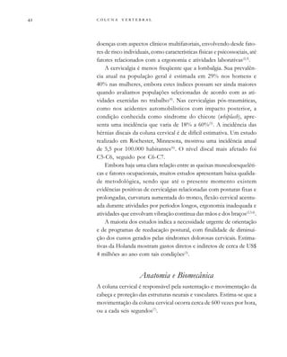         

doenças com aspectos clínicos multifatoriais, envolvendo desde fato-
res de risco individuais, como características físicas e psicossociais, até
fatores relacionados com a ergonomia e atividades laborativas(2,3)
.
A cervicalgia é menos freqüente que a lombalgia. Sua prevalên-
cia atual na população geral é estimada em 29% nos homens e
40% nas mulheres, embora estes índices possam ser ainda maiores
quando avaliamos populações selecionadas de acordo com as ati-
vidades exercidas no trabalho(4)
. Nas cervicalgias pós-traumáticas,
como nos acidentes automobilísticos com impacto posterior, a
condição conhecida como síndrome do chicote (whiplash), apre-
senta uma incidência que varia de 18% a 60%(5)
. A incidência das
hérnias discais da coluna cervical é de difícil estimativa. Um estudo
realizado em Rochester, Minnesota, mostrou uma incidência anual
de 5,5 por 100.000 habitantes(6)
. O nível discal mais afetado foi
C5-C6, seguido por C6-C7.
Embora haja uma clara relação entre as queixas musculoesqueléti-
cas e fatores ocupacionais, muitos estudos apresentam baixa qualida-
de metodológica, sendo que até o presente momento existem
evidências positivas de cervicalgias relacionadas com posturas fixas e
prolongadas, curvatura aumentada do tronco, flexão cervical acentu-
ada durante atividades por períodos longos, ergonomia inadequada e
atividades que envolvam vibração contínua das mãos e dos braços(2,3,4)
.
A maioria dos estudos indica a necessidade urgente de orientação
e de programas de reeducação postural, com finalidade de diminui-
ção dos custos gerados pelas síndromes dolorosas cervicais. Estima-
tivas da Holanda mostram gastos diretos e indiretos de cerca de US$
4 milhões ao ano com tais condições(3)
.
Anatomia e Biomecânica
A coluna cervical é responsável pela sustentação e movimentação da
cabeça e proteção das estruturas neurais e vasculares. Estima-se que a
movimentação da coluna cervical ocorra cerca de 600 vezes por hora,
ou a cada seis segundos(7)
.
 
