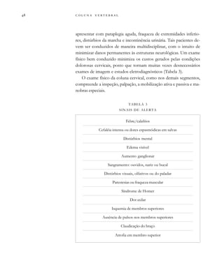         

apresentar com paraplegia aguda, fraqueza de extremidades inferio-
res, distúrbios da marcha e incontinência urinária. Tais pacientes de-
vem ser conduzidos de maneira multidisciplinar, com o intuito de
minimizar danos permanentes às estruturas neurológicas. Um exame
físico bem conduzido minimiza os custos gerados pelas condições
dolorosas cervicais, posto que tornam muitas vezes desnecessários
exames de imagem e estudos eletrodiagnósticos (Tabela 3).
O exame físico da coluna cervical, como nos demais segmentos,
compreende a inspeção, palpação, a mobilização ativa e passiva e ma-
nobras especiais.
TABELA 3
SINAIS DE ALERTA
Febre/calafrios
Cefaléia intensa ou dores espasmódicas em salvas
Distúrbios mental
Edema visível
Aumento ganglionar
Sangramento: ouvidos, nariz ou bucal
Distúrbios visuais, olfativos ou do paladar
Parestesias ou fraqueza muscular
Síndrome de Homer
Dor axilar
Isquemia de membros superiores
Ausência de pulsos nos membros superiores
Claudicação do braço
Atrofia em membro superior
 