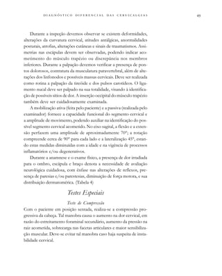 
                                
Durante a inspeção devemos observar se existem deformidades,
alterações da curvatura cervical, atitudes antálgicas, anormalidades
posturais, atrofias, alterações cutâneas e sinais de traumatismos. Assi-
metrias nas escápulas devem ser observadas, podendo indicar aco-
metimento do músculo trapézio ou discrepância nos membros
inferiores. Durante a palpação devemos verificar a presença de pon-
tos dolorosos, contratura da musculatura paravertebral, além de alte-
rações dos linfonodos e possíveis massas cervicais. Deve ser realizada
como rotina a palpação da tireóide e dos pulsos carotídeos. O liga-
mento nucal deve ser palpado na sua totalidade, visando à identifica-
ção de possíveis sítios de dor. A inserção occipital do músculo trapézio
também deve ser cuidadosamente examinada.
A mobilização ativa (feita pelo paciente) e a passiva (realizada pelo
examinador) fornece a capacidade funcional do segmento cervical e
a amplitude de movimento, podendo auxiliar na identificação do pos-
sível segmento cervical acometido. No eixo sagital, a flexão e a exten-
são perfazem uma amplitude de aproximadamente 70°; a rotação
compreende cerca de 90° para cada lado e a lateralização 45°, estan-
do estas medidas diminuídas com a idade e na vigência de processos
inflamatórios e/ou degenerativos.
Durante a anamnese e o exame físico, a presença de dor irradiada
para o ombro, escápula e braço denota a necessidade de avaliação
neurológica cuidadosa, com ênfase nas alterações de reflexos, pre-
sença de paresias e/ou parestesias, diminuição de força motora, e sua
distribuição dermatomérica. (Tabela 4)
Testes Especiais
Teste de Compressão
Com o paciente em posição sentada, realiza-se a compressão pro-
gressiva da cabeça. Tal manobra causa o aumento na dor cervical, em
razão do estreitamento foraminal secundário, aumento da pressão na
raiz acometida, sobrecarga nas facetas articulares e maior sensibiliza-
ção muscular. Deve-se evitar tal manobra caso haja suspeita de insta-
bilidade cervical.
 