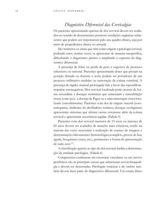         

Diagnóstico Diferencial das Cervicalgias
Os pacientes apresentando queixas de dor cervical devem ser avalia-
dos no sentido de descartarmos possíveis condições orgânicas subja-
centes que podem ser responsáveis pelo seu quadro clínico, seja por
meio de propedêutica clínica ou armada.
São inúmeros os sinais que têm como origem a patologia cervical,
podendo estes, muitas vezes, se apresentar de maneira inespecífica,
dificultando o diagnóstico preciso e ampliando o espectro do diag-
nóstico diferencial.
A presença de febre ou perda de peso é sugestiva de processo
infeccioso ou tumoral. Pacientes apresentando dores que pioram na
posição deitada ou durante a noite podem ser portadores de um
processo infiltrativo medular ou tumoração da coluna vertebral. A
presença de rigidez matinal prolongada fala a favor das espondiloar-
tropatias soronegativas. Dor cervical localizada pode ocorrer de for-
ma secundária a doenças sistêmicas que aumentam a remodelação
óssea, como p.ex. a doença de Paget ou a uma tumoração óssea loca-
lizada (osteoblastoma). Pacientes com dor de origem visceral (coro-
nariopatias, síndrome do desfiladeiro torácico, doenças esofagianas)
apresentam sintomas que afetam outras estruturas além da coluna
cervical e apresentam recorrência regular. (Tabela 5)
Pacientes com dor cervical menores de 15 anos ou maiores de
60 anos devem ser avaliados de maneira mais criteriosa, sendo na
maioria das vezes necessária a realização de exames de imagem e
determinações laboratoriais (hematológico completo, provas de fase
aguda, bioquímica óssea, etc.), pertinentes à forma de apresentação
de cada caso(13)
.
A classificação quanto ao tipo de dor cervical facilita a determina-
ção da entidade patológica. (Tabela 6)
Compressões extrínsecas em estruturas vasculares ou em nervos
periféricos são as principais causas que mimetizam cervicobraquial-
gia e devem ser descartadas. Patologias torácicas e do ombro tam-
bém devem fazer parte do diagnóstico diferencial. Um exame físico
 