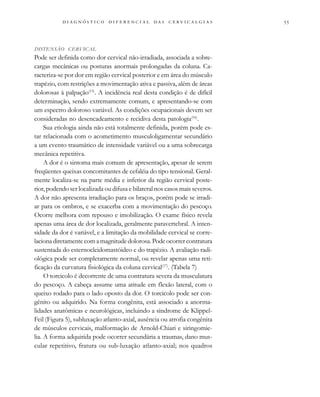
                                
DISTENSÃO CERVICAL
Pode ser definida como dor cervical não-irradiada, associada a sobre-
cargas mecânicas ou posturas anormais prolongadas da coluna. Ca-
racteriza-se por dor em região cervical posterior e em área do músculo
trapézio, com restrições a movimentação ativa e passiva, além de áreas
dolorosas à palpação(15)
. A incidência real desta condição é de difícil
determinação, sendo extremamente comum, e apresentando-se com
um espectro doloroso variável. As condições ocupacionais devem ser
consideradas no desencadeamento e recidiva desta patologia(16)
.
Sua etiologia ainda não está totalmente definida, porém pode es-
tar relacionada com o acometimento musculoligamentar secundário
a um evento traumático de intensidade variável ou a uma sobrecarga
mecânica repetitiva.
A dor é o sintoma mais comum de apresentação, apesar de serem
freqüentes queixas concomitantes de cefaléia do tipo tensional. Geral-
mente localiza-se na parte média e inferior da região cervical poste-
rior, podendo ser localizada ou difusa e bilateral nos casos mais severos.
A dor não apresenta irradiação para os braços, porém pode se irradi-
ar para os ombros, e se exacerba com a movimentação do pescoço.
Ocorre melhora com repouso e imobilização. O exame físico revela
apenas uma área de dor localizada, geralmente paravertebral. A inten-
sidade da dor é variável, e a limitação da mobilidade cervical se corre-
lacionadiretamentecomamagnitudedolorosa.Podeocorrercontratura
sustentada do esternocleidomastóideo e do trapézio. A avaliação radi-
ológica pode ser completamente normal, ou revelar apenas uma reti-
ficação da curvatura fisiológica da coluna cervical(17)
. (Tabela 7)
O torcicolo é decorrente de uma contratura severa da musculatura
do pescoço. A cabeça assume uma atitude em flexão lateral, com o
queixo rodado para o lado oposto da dor. O torcicolo pode ser con-
gênito ou adquirido. Na forma congênita, está associado a anorma-
lidades anatômicas e neurológicas, incluindo a síndrome de Klippel-
Feil (Figura 5), subluxação atlanto-axial, ausência ou atrofia congênita
de músculos cervicais, malformação de Arnold-Chiari e siringomie-
lia. A forma adquirida pode ocorrer secundária a traumas, dano mus-
cular repetitivo, fratura ou sub-luxação atlanto-axial; nos quadros
 