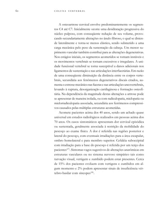        

A osteoartrose cervical envolve predominantemente os segmen-
tos C4 até C7. Inicialmente ocorre uma desidratação progressiva do
núcleo pulposo, com conseqüente redução de seu volume, provo-
cando secundariamente alterações no ânulo fibroso, o qual se disten-
de lateralmente e torna-se menos elástico, sendo submetido a uma
carga mecânica pelo peso da sustentação da cabeça. Um menor su-
primento vascular também contribui para as alterações degenerativas.
Nos estágios iniciais, os segmentos acometidos se tornam instáveis e
os movimentos vertebrais se tornam excessivos e irregulares. A uni-
dade funcional vertebral se torna susceptível a danos adicionais nos
ligamentos de sustentação e nas articulações interfacetárias. Em razão
de uma conseqüente diminuição da distância entre os corpos verte-
brais, secundária aos fenômenos degenerativos discais citados, au-
menta o estresse mecânico nas facetas e nas articulações uncovertebrais,
levando à ruptura, desorganização cartilaginosa e formação osteofi-
tária. Na dependência da magnitude destas alterações a artrose pode
se apresentar de maneira isolada, ou com radiculopatia, mielopatia ou
mielorradiculopatia associada, secundária aos fenômenos compressi-
vos causados pelas múltiplas estruturas acometidas.
Acomete pacientes acima dos 40 anos, sendo um achado quase
universal em estudos radiológicos realizados em pessoas acima dos
70 anos. Os casos sintomáticos apresentam dor cervical episódica
ou sustentada, geralmente associada à restrição da mobilidade do
pescoço ao exame físico. A dor é referida nas regiões posterior e
lateral do pescoço, com eventuais irradiações para a área escapular,
ombro homolateral e para membro superior. Cefaléia suboccipital
com irradiação para a base do pescoço é referida por um terço dos
pacientes(27)
. Sintomas vagos sugestivos de alterações anatômicas em
estruturas vasculares ou no sistema nervoso simpático tais como
turvação visual, vertigem e zumbido podem estar presentes. Cerca
de 15% dos pacientes evoluem com vertigens e zumbidos em al-
gum momento e 2% podem apresentar sinais de insuficiência vér-
tebro-basilar com síncopes(28)
.
 
