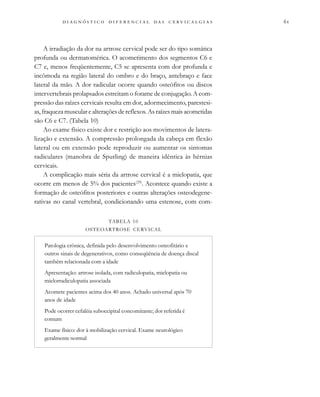 
                                
A irradiação da dor na artrose cervical pode ser do tipo somática
profunda ou dermatomérica. O acometimento dos segmentos C6 e
C7 e, menos freqüentemente, C5 se apresenta com dor profunda e
incômoda na região lateral do ombro e do braço, antebraço e face
lateral da mão. A dor radicular ocorre quando osteófitos ou discos
intervertebrais prolapsados estreitam o forame de conjugação. A com-
pressão das raízes cervicais resulta em dor, adormecimento, parestesi-
as, fraqueza muscular e alterações de reflexos. As raízes mais acometidas
são C6 e C7. (Tabela 10)
Ao exame físico existe dor e restrição aos movimentos de latera-
lização e extensão. A compressão prolongada da cabeça em flexão
lateral ou em extensão pode reproduzir ou aumentar os sintomas
radiculares (manobra de Spurling) de maneira idêntica às hérnias
cervicais.
A complicação mais séria da artrose cervical é a mielopatia, que
ocorre em menos de 5% dos pacientes(29)
. Acontece quando existe a
formação de osteófitos posteriores e outras alterações osteodegene-
rativas no canal vertebral, condicionando uma estenose, com com-
TABELA 10
OSTEOARTROSE CERVICAL
Patologia crônica, definida pelo desenvolvimento osteofitário e
outros sinais de degenerativos, como conseqüência de doença discal
também relacionada com a idade
Apresentação: artrose isolada, com radiculopatia, mielopatia ou
mielorradiculopatia associada
Acomete pacientes acima dos 40 anos. Achado universal após 70
anos de idade
Pode ocorrer cefaléia suboccipital concomitante; dor referida é
comum
Exame físico: dor à mobilização cervical. Exame neurológico
geralmente normal
 