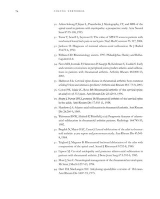         

. Arlien-Soborg P, Kjaer L, Praestholm J: Myelography, CT, and MRI of the
spinal canal in patients with myelopathy: a prospective study. Acta Neurol
Scan 87:95-108, 1993.
. Toma T, Sewell L, Seymour E: The value of SPECT scans in patients with
mechanical lower back pain or neck pain. Nucl Med Commun 25: 317, 2004.
. Jackson H: Diagnosis of minimal atlanto-axial subluxation. Br J Radiol
23:672-6, 1950.
. Willians CD: Rheumatology secrets, 1997, Philadelphia, Hanley and Belfus.
Cap.64:412-8.
. Neva MH, Isomaki P, Hannonen P, Kauppi M, Krishnan E, Tuuliki S: Early
and extensive erosiveness in peripheral joints predicts atlanto-axial subluxa-
tions in patients with rheumatoid arthritis. Arthritis Rheum 48:1808-13,
2003.
. Matteson EL: Cervical spine disease in rheumatoid arthritis: how common
a fiding? How uncommun a problem? Arthritis and Rheum 48:1775-8, 2003.
. Colon PW, Isdale IC, Rose BS: Rheumatoid arthritis of the cervical spine:
an analysis of 333 cases. Ann Rheum Dis 25:120-8, 1996.
. Sharp J, Purser DW, Lawrence JS: Rheumatoid arthritis of the cervical spine
in the adult. Ann Rheum Dis 17:303-11, 1958.
. Matthews JA: Atlanto-axial subluxation in rheumatoid arthritis. Ann Rheum
Dis 28:260-9, 1969.
. Weissman BNW, Aliabadi P, Weinfield, et al: Prognostic features of atlanto-
axial subluxation in rheumatoid arthritis patients. Radiology 144:745-55,
1982.
. Bogduk N, Major GAC, Carter J: Lateral subluxation of the atlas in rheuma-
toid arthritis: a case report and pos-mortem study. Ann Rheum Dis 43:341-
8, 1984.
. Teigland J, Magnaes B: Rheumatoid backward dislocation of the atlas with
compression of the spinal cord. Scand J Rheumatol 9:253-8, 1980.
. Lipson SJ: Cervical mielopathy and posterior atlanto-axial subluxation in
patients with rheumatoid arthritis. J Bone Joint Surg 67A:593-6, 1985.
. More J, Sen C: Neurological management of the rheumatoid cervical spine.
Mt Sinai J Med 61:257-63, 1994.
. Hart FD, MacLangen NF: Ankylosing spondylitis: a review of 184 cases.
Ann Rheum Dis 34:87-93, 1975.
 