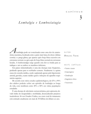 
                 
       

A U T O R :
MARLENE FREIRE
N E S T E C A P Í T U L O :
• Fatores causais
• Etiopatogenia
• Classificação
• Diagnóstico clínico
• Tratamento

Lombalgia e Lombociatagia
Alombalgia pode ser conceituada como uma dor de caracte-
rística mecânica, localizada entre a parte mais baixa do dorso (última
costela) e a prega glútea, que aparece após força física excessiva em
estruturas normais ou após ação de força física normal em estruturas
lesadas. A lombociatalgia surge quando esta dor se irradia para as
nádegas e um ou ambos os membros inferiores.
Em países industrializados é uma das doenças mais freqüentes,
perdendo apenas para os resfriados comuns. Atualmente é a quinta
causa de consulta médica, sendo suplantada apenas pela hipertensão
arterial, gravidez, exame médico geral e infecções do aparelho respi-
ratório superior.
De acordo com vários estudos epidemiológicos, de 65% a 90%
dos adultos poderão sofrer um episódio de lombalgia ao longo
da vida, com incidência entre 40% e 80% em várias populações
estudadas.
É uma doença de relevância socioeconômica, pois apresenta ele-
vado índice de incapacidade e morbidade, desencadeando prejuízos
incalculáveis. Só nos Estados Unidos, seu custo total de tratamento
está estimado atualmente em mais de 50 bilhões de dólares ao ano.
 