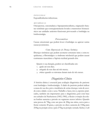         

INFECCIOSAS
Espondilodiscites infecciosas.
METABÓLICAS
Osteoporose, osteomalácia e hiperparatireoidismo, originando fratu-
ras vertebrais que conseqüentemente levarão a transtornos biomecâ-
nicos nas unidades anátomo-funcionais provocando a lombalgia ou
lombociatalgia.
Psicossomáticas
Causas emocionais que podem levar à lombalgia ou agravar outras
causas já existentes.
Como Repercussão de Doença Sistêmica
Doenças sistêmicas que podem acometer estruturas intra e extra-ra-
quideanas, a fibromialgia e a síndrome miofascial que podem causar
contraturas musculares e hipóxia tecidual gerando dor.
Quanto à sua duração, podem ser classificadas em:
. aguda: até sete dias;
. subaguda: de sete dias até três meses;
. crônica: quando os sintomas duram mais de três meses.
Diagnóstico Clínico
A história clínica é essencial para avaliação diagnóstica do paciente
com lombalgia e lombociatalgia. A idade do paciente poderá indicar
a causa de sua dor, pois a incidência de certas doenças varia de acor-
do com a idade e com o sexo. Trabalho e lazer, isto é, esportes prati-
cados, também são importantes para o diagnóstico, pois com base
nos achados de Nachemson (1965, 1985), a flexão e rotação da colu-
na lombar aumenta a pressão no segmento motor inferior. Quando
uma pessoa de 70kg, com um peso de 20kg nas mãos, curva para a
frente somente 20 graus, a pressão no disco aumenta de 150kg para
210kg na posição ereta e para 275kg na posição sentada. Kelsey et alii
 