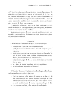 
                 
(1984), ao investigarem os fatores de risco para prolapso agudo do
disco intervertebral referiram que, se se curvar mais de 20 vezes ao
dia, com um peso superior a 10kg, este será o maior fator de risco. O
elevado número de horas dirigindo veículos motorizados e o uso de
carros mais velhos também foram considerados fatores de alto risco
para prolapso de disco intervertebral.
O tabagismo influencia a nutrição do disco intervertebral e au-
menta a chance de sua degeneração; por conseguinte, torna mais
freqüente a incidência de dor lombar.
Atualmente, o excesso de peso corporal também tem sido pes-
quisado e confirmado por alguns autores, como fator predisponente
na gênese da dor lombar.
Anamnese
Com relação às características da dor, deve-se investigar:
– a intensidade e o horário de seu aparecimento;
– a relação existente entre a dor e a atividade corporal e/ou o
repouso;
– uma possível associação com queixas sistêmicas, chamadas “si-
nais de alerta” como febre, calafrios, emagrecimento, anemia,
disúria, massa abdominal ou outros achados.
– o tipo de irradiação da dor, se existe distribuição dermatomé-
rica ou não;
– se a dor é de origem raquidiana ou extra-raquidiana;
– as características psicossomáticas da dor.
O Primeiro Consenso Brasileiro sobre Lombalgias e Lombocia-
tagias estabeleceu as seguintes diretrizes:
. Deve-se avaliar se a dor aparece de manhã ou no decorrer do
dia, lembrando que nas hérnias discais e lombalgias de causa
inflamatória ela ocorre pela manhã. No canal estreito artrósi-
co pode também iniciar de manhã e piorar ao longo do dia.
. No osteoma osteóide, a dor aparece de madrugada.
 