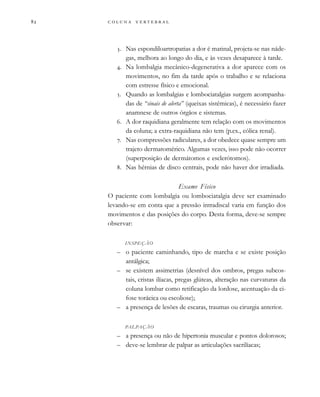        

. Nas espondiloartropatias a dor é matinal, projeta-se nas náde-
gas, melhora ao longo do dia, e às vezes desaparece à tarde.
. Na lombalgia mecânico-degenerativa a dor aparece com os
movimentos, no fim da tarde após o trabalho e se relaciona
com estresse físico e emocional.
. Quando as lombalgias e lombociatalgias surgem acompanha-
das de “sinais de alerta” (queixas sistêmicas), é necessário fazer
anamnese de outros órgãos e sistemas.
. A dor raquidiana geralmente tem relação com os movimentos
da coluna; a extra-raquidiana não tem (p.ex., cólica renal).
. Nas compressões radiculares, a dor obedece quase sempre um
trajeto dermatomérico. Algumas vezes, isso pode não ocorrer
(superposição de dermátomos e esclerótomos).
. Nas hérnias de disco centrais, pode não haver dor irradiada.
Exame Físico
O paciente com lombalgia ou lombociatalgia deve ser examinado
levando-se em conta que a pressão intradiscal varia em função dos
movimentos e das posições do corpo. Desta forma, deve-se sempre
observar:
INSPEÇÃO
– o paciente caminhando, tipo de marcha e se existe posição
antálgica;
– se existem assimetrias (desnível dos ombros, pregas subcos-
tais, cristas ilíacas, pregas glúteas, alteração nas curvaturas da
coluna lombar como retificação da lordose, acentuação da ci-
fose torácica ou escoliose);
– a presença de lesões de escaras, traumas ou cirurgia anterior.
PALPAÇÃO
– a presença ou não de hipertonia muscular e pontos dolorosos;
– deve-se lembrar de palpar as articulações sacrilíacas;
 