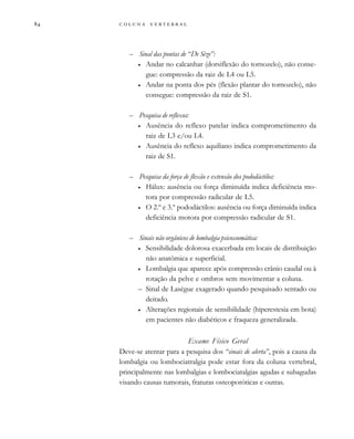         

– Sinal das pontas de “De Sèze”:
• Andar no calcanhar (dorsiflexão do tornozelo), não conse-
gue: compressão da raiz de L4 ou L5.
• Andar na ponta dos pés (flexão plantar do tornozelo), não
consegue: compressão da raiz de S1.
– Pesquisa de reflexos:
• Ausência do reflexo patelar indica comprometimento da
raiz de L3 e/ou L4.
• Ausência do reflexo aquiliano indica comprometimento da
raiz de S1.
– Pesquisa da força de flexão e extensão dos pododáctilos:
• Hálux: ausência ou força diminuída indica deficiência mo-
tora por compressão radicular de L5.
• O 2.º e 3.º pododáctilos: ausência ou força diminuída indica
deficiência motora por compressão radicular de S1.
– Sinais não orgânicos de lombalgia psicossomática:
• Sensibilidade dolorosa exacerbada em locais de distribuição
não anatômica e superficial.
• Lombalgia que aparece após compressão crânio caudal ou à
rotação da pelve e ombros sem movimentar a coluna.
– Sinal de Lasègue exagerado quando pesquisado sentado ou
deitado.
• Alterações regionais de sensibilidade (hiperestesia em bota)
em pacientes não diabéticos e fraqueza generalizada.
Exame Físico Geral
Deve-se atentar para a pesquisa dos “sinais de alerta”, pois a causa da
lombalgia ou lombociatralgia pode estar fora da coluna vertebral,
principalmente nas lombalgias e lombociatalgias agudas e subagudas
visando causas tumorais, fraturas osteoporóticas e outras.
 
