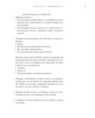 
                 
Avaliação Diagnóstica Complementar
– Radiologia convencional:
• Nas lombalgias mecânicas agudas ou subagudas (até quatro
semanas), sem “sinais de alerta”, os estudos de imagens não
são necessários.
• Nas lombalgias crônicas e agudas com “sinais de alerta” se
faz necessário solicitar a radiografia simples na primeira
consulta.
– Tomografia axial computadorizada (TC), indicadas em comprome-
timentos:
• Discais,
• Das faces intervertebrais (platôs vertebrais),
• Das articulações zigoapofisárias,
• Do canal vertebral e forames intervertebrais.
– Ressonância nuclear magnética (RNM): é superior à tomografia axial
computadorizada em razão da melhor visualização dos teci-
dos moles e por ser multiplanar com amplo plano de visão.
Usada nos casos sugestivos de:
• Infecção,
• Câncer ou
• Comprometimento neurológico persistente.
– Mielografia e mielotomografia: métodos invasivos com indicação
voltada para casos de dúvidas de compressão radicular após
TC e RNM ou associadas a radiografias dinâmicas em casos
de estenose de canal vertebral e foraminal.
– Discografia: método invasivo e de indicação restrita nos casos
de hérnia de disco com reprodução da dor referida.
– Cintilografia: nos casos suspeitos de tumor, infecção e doença
óssea difusa.
 