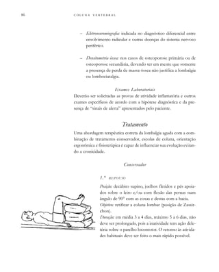         

– Eletroneuromiografia: indicada no diagnóstico diferencial entre
envolvimento radicular e outras doenças do sistema nervoso
periférico.
– Densitometria óssea: nos casos de osteoporose primária ou de
osteoporose secundária, devendo ter em mente que somente
a presença de perda de massa óssea não justifica a lombalgia
ou lombociatalgia.
Exames Laboratoriais
Deverão ser solicitadas as provas de atividade inflamatória e outros
exames específicos de acordo com a hipótese diagnóstica e da pre-
sença de “sinais de alerta” apresentados pelo paciente.
Tratamento
Uma abordagem terapêutica correta da lombalgia aguda com a com-
binação de tratamento conservador, escolas de coluna, orientação
ergonômica e fisioterápica é capaz de influenciar sua evolução evitan-
do a cronicidade.
Conservador
1.° REPOUSO
Posição: decúbito supino, joelhos fletidos e pés apoia-
dos sobre o leito e/ou com flexão das pernas num
ângulo de 90° com as coxas e destas com a bacia.
Objetivo: retificar a coluna lombar (posição de Zassir-
chon).
Duração: em média 3 a 4 dias, máximo 5 a 6 dias, não
deve ser prolongado, pois a inatividade tem ação dele-
téria sobre o parelho locomotor. O retorno às ativida-
des habituais deve ser feito o mais rápido possível.
 