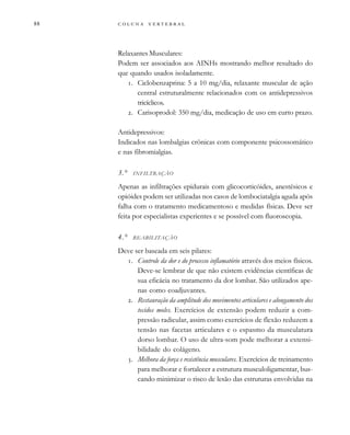         

Relaxantes Musculares:
Podem ser associados aos AINHs mostrando melhor resultado do
que quando usados isoladamente.
. Ciclobenzaprina: 5 a 10 mg/dia, relaxante muscular de ação
central estruturalmente relacionados com os antidepressivos
tricíclicos.
. Carisoprodol: 350 mg/dia, medicação de uso em curto prazo.
Antidepressivos:
Indicados nas lombalgias crônicas com componente psicossomático
e nas fibromialgias.
3.° INFILTRAÇÃO
Apenas as infiltrações epidurais com glicocorticóides, anestésicos e
opióides podem ser utilizadas nos casos de lombociatalgia aguda após
falha com o tratamento medicamentoso e medidas físicas. Deve ser
feita por especialistas experientes e se possível com fluoroscopia.
4.° REABILITAÇÃO
Deve ser baseada em seis pilares:
. Controle da dor e do processo inflamatório através dos meios físicos.
Deve-se lembrar de que não existem evidências científicas de
sua eficácia no tratamento da dor lombar. São utilizados ape-
nas como coadjuvantes.
. Restauração da amplitude dos movimentos articulares e alongamento dos
tecidos moles. Exercícios de extensão podem reduzir a com-
pressão radicular, assim como exercícios de flexão reduzem a
tensão nas facetas articulares e o espasmo da musculatura
dorso lombar. O uso de ultra-som pode melhorar a extensi-
bilidade do colágeno.
. Melhora da força e resistência musculares. Exercícios de treinamento
para melhorar e fortalecer a estrutura musculoligamentar, bus-
cando minimizar o risco de lesão das estruturas envolvidas na
 