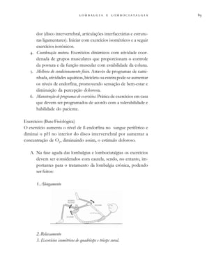 
                 
dor (disco intervertebral, articulações interfacetárias e estrutu-
ras ligamentares). Iniciar com exercícios isométricos e a seguir
exercícios isotônicos.
. Coordenação motora. Exercícios dinâmicos com atividade coor-
denada de grupos musculares que proporcionam o controle
da postura e da função muscular com estabilidade da coluna.
. Melhora do condicionamento físico. Através de programas de cami-
nhada,atividadesaquáticas,bicicletaouesteirapode-seaumentar
os níveis de endorfina, promovendo sensação de bem-estar e
diminuição da percepção dolorosa.
. Manutenção de programas de exercícios. Prática de exercícios em casa
que devem ser programados de acordo com a tolerabilidade e
habilidade do paciente.
Exercícios (Base Fisiológica)
O exercício aumenta o nível de ß endorfina no sangue periférico e
diminui o pH no interior do disco intervertebral por aumentar a
concentração de O2
, diminuindo assim, o estímulo doloroso.
A. Na fase aguda das lombalgias e lombociatalgias os exercícios
devem ser considerados com cautela, sendo, no entanto, im-
portantes para o tratamento da lombalgia crônica, podendo
ser feitos:
1. Alongamento
2. Relaxamento
3. Exercícios isométricos de quadríceps e tríceps sural.
 