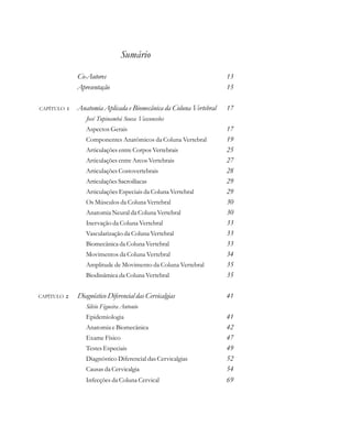 Sumário
Co-Autores 13
Apresentação 15
CAPÍTULO  Anatomia Aplicada e Biomecânica da Coluna Vertebral 17
José Tupinambá Sousa Vasconcelos
Aspectos Gerais 17
Componentes Anatômicos da Coluna Vertebral 19
Articulações entre Corpos Vertebrais 25
Articulações entre Arcos Vertebrais 27
Articulações Costovertebrais 28
Articulações Sacroilíacas 29
Articulações Especiais da Coluna Vertebral 29
Os Músculos da Coluna Vertebral 30
Anatomia Neural da Coluna Vertebral 30
Inervação da Coluna Vertebral 33
Vascularização da Coluna Vertebral 33
Biomecânica da Coluna Vertebral 33
Movimentos da Coluna Vertebral 34
Amplitude de Movimento da Coluna Vertebral 35
Biodinâmica da Coluna Vertebral 35
CAPÍTULO  Diagnóstico Diferencial das Cervicalgias 41
Silvio Figueira Antonio
Epidemiologia 41
Anatomia e Biomecânica 42
Exame Físico 47
Testes Especiais 49
Diagnóstico Diferencial das Cervicalgias 52
Causas da Cervicalgia 54
Infecções da Coluna Cervical 69
 