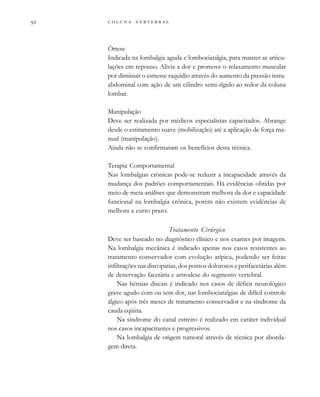         

Órtese
Indicada na lombalgia aguda e lombociatalgia, para manter as articu-
lações em repouso. Alivia a dor e promove o relaxamento muscular
por diminuir o estresse raquídio através do aumento da pressão intra-
abdominal com ação de um cilindro semi-rígido ao redor da coluna
lombar.
Manipulação
Deve ser realizada por médicos especialistas capacitados. Abrange
desde o estiramento suave (mobilização) até a aplicação de força ma-
nual (manipulação).
Ainda não se confirmaram os benefícios desta técnica.
Terapia Comportamental
Nas lombalgias crônicas pode-se reduzir a incapacidade através da
mudança dos padrões comportamentais. Há evidências obtidas por
meio de meta-análises que demonstram melhora da dor e capacidade
funcional na lombalgia crônica, porém não existem evidências de
melhora a curto prazo.
Tratamento Cirúrgico
Deve ser baseado no diagnóstico clínico e nos exames por imagens.
Na lombalgia mecânica é indicado apenas nos casos resistentes ao
tratamento conservador com evolução atípica, podendo ser feitas
infiltrações nas discopatias, dos pontos dolorosos e perifacetárias além
de denervação facetária e artrodese do segmento vertebral.
Nas hérnias discais é indicado nos casos de déficit neurológico
grave agudo com ou sem dor, nas lombociatalgias de difícil controle
álgico após três meses de tratamento conservador e na síndrome da
cauda eqüina.
Na síndrome do canal estreito é realizado em caráter individual
nos casos incapacitantes e progressivos.
Na lombalgia de origem tumoral através de técnica por aborda-
gem direta.
 