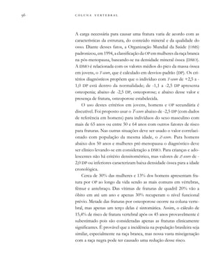         

A carga necessária para causar uma fratura varia de acordo com as
características da estrutura, do conteúdo mineral e da qualidade do
osso. Diante desses fatos, a Organização Mundial da Saúde (OMS)
padronizou, em 1994, a classificação da OP em mulheres da raça branca
na pós-menopausa, baseando-se na densidade mineral óssea (DMO).
A DMO é relacionada com os valores médios do pico da massa óssea
em jovens, o T-score, que é calculado em desvios-padrão (DP). Os cri-
térios diagnósticos propõem que o indivíduo com T-score de +2,5 a -
1,0 DP está dentro da normalidade; de -1,1 a -2,5 DP apresenta
osteopenia; abaixo de -2,5 DP, osteoporose; e abaixo desse valor e
presença de fratura, osteoporose estabelecida.
O uso destes critérios em jovens, homens e OP secundária é
discutível. Foi proposto usar o T-score abaixo de -2,5 DP (com dados
de referência em homens) para indivíduos do sexo masculino com
mais de 65 anos ou entre 50 e 64 anos com outros fatores de risco
para fraturas. Nas outras situações deve ser usado o valor correlaci-
onado com população da mesma idade, o Z-score. Para homens
abaixo dos 50 anos e mulheres pré-menopausa o diagnóstico deve
ser clínico levando-se em consideração a DMO. Para crianças e ado-
lescentes não há critério densitométrico, mas valores de Z-score de -
2,0 DP ou inferiores caracterizam baixa densidade óssea para a idade
cronológica.
Cerca de 30% das mulheres e 13% dos homens apresentam fra-
tura por OP ao longo da vida sendo as mais comuns em vértebras,
fêmur e antebraço. Das vítimas de fraturas de quadril 20% vão a
óbito em até um ano e apenas 30% recuperam o nível funcional
prévio. Metade das fraturas por osteoporose ocorre na coluna verte-
bral, mas apenas um terço delas é sintomática. Assim, o cálculo de
15,4% de risco de fratura vertebral após os 45 anos provavelmente é
subestimado pois são consideradas apenas as fraturas clinicamente
significantes. É provável que a incidência na população brasileira seja
similar, especialmente na raça branca, mas nossa vasta miscigenação
com a raça negra pode ter causado uma redução desse risco.
 