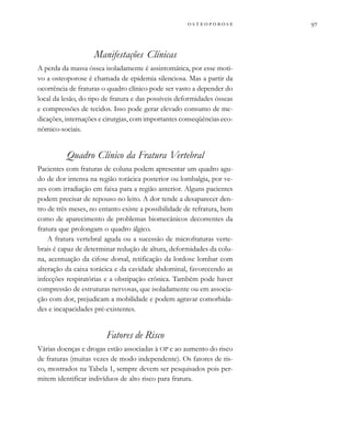 
         
Manifestações Clínicas
A perda da massa óssea isoladamente é assintomática, por esse moti-
vo a osteoporose é chamada de epidemia silenciosa. Mas a partir da
ocorrência de fraturas o quadro clínico pode ser vasto a depender do
local da lesão, do tipo de fratura e das possíveis deformidades ósseas
e compressões de tecidos. Isso pode gerar elevado consumo de me-
dicações, internações e cirurgias, com importantes conseqüências eco-
nômico-sociais.
Quadro Clínico da Fratura Vertebral
Pacientes com fraturas de coluna podem apresentar um quadro agu-
do de dor intensa na região torácica posterior ou lombalgia, por ve-
zes com irradiação em faixa para a região anterior. Alguns pacientes
podem precisar de repouso no leito. A dor tende a desaparecer den-
tro de três meses, no entanto existe a possibilidade de refratura, bem
como de aparecimento de problemas biomecânicos decorrentes da
fratura que prolongam o quadro álgico.
A fratura vertebral aguda ou a sucessão de microfraturas verte-
brais é capaz de determinar redução de altura, deformidades da colu-
na, acentuação da cifose dorsal, retificação da lordose lombar com
alteração da caixa torácica e da cavidade abdominal, favorecendo as
infecções respiratórias e a obstipação crônica. Também pode haver
compressão de estruturas nervosas, que isoladamente ou em associa-
ção com dor, prejudicam a mobilidade e podem agravar comorbida-
des e incapacidades pré-existentes.
Fatores de Risco
Várias doenças e drogas estão associadas à OP e ao aumento do risco
de fraturas (muitas vezes de modo independente). Os fatores de ris-
co, mostrados na Tabela 1, sempre devem ser pesquisados pois per-
mitem identificar indivíduos de alto risco para fratura.
 