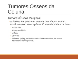 Tumores Ósseos da
Coluna
Tumores Ósseos Malignos:
◦As lesões malignas mais comuns que afetam a coluna
usualmente ocorrem após os 30 anos de idade e incluem:
◦ Metástases
◦ Mieloma múltiplo
◦ Linfoma
◦ Cordoma
◦ Sarcomas (Ewing, osteossarcoma e condrossarcoma, em ordem
decrescente de freqüência).
 