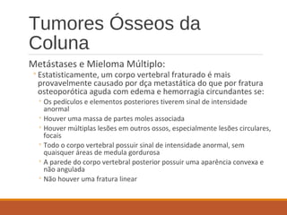 Tumores Ósseos da
Coluna
Metástases e Mieloma Múltiplo:
◦Estatisticamente, um corpo vertebral fraturado é mais
provavelmente causado por dça metastática do que por fratura
osteoporótica aguda com edema e hemorragia circundantes se:
◦ Os pedículos e elementos posteriores tiverem sinal de intensidade
anormal
◦ Houver uma massa de partes moles associada
◦ Houver múltiplas lesões em outros ossos, especialmente lesões circulares,
focais
◦ Todo o corpo vertebral possuir sinal de intensidade anormal, sem
quaisquer áreas de medula gordurosa
◦ A parede do corpo vertebral posterior possuir uma aparência convexa e
não angulada
◦ Não houver uma fratura linear
 