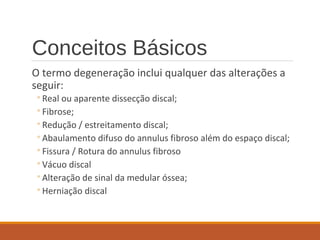 Conceitos Básicos
O termo degeneração inclui qualquer das alterações a
seguir:
◦Real ou aparente dissecção discal;
◦Fibrose;
◦Redução / estreitamento discal;
◦Abaulamento difuso do annulus fibroso além do espaço discal;
◦Fissura / Rotura do annulus fibroso
◦Vácuo discal
◦Alteração de sinal da medular óssea;
◦Herniação discal
 