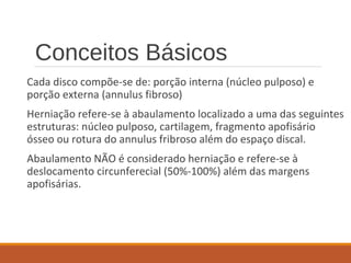 Conceitos Básicos
Cada disco compõe-se de: porção interna (núcleo pulposo) e
porção externa (annulus fibroso)
Herniação refere-se à abaulamento localizado a uma das seguintes
estruturas: núcleo pulposo, cartilagem, fragmento apofisário
ósseo ou rotura do annulus fribroso além do espaço discal.
Abaulamento NÃO é considerado herniação e refere-se à
deslocamento circunferecial (50%-100%) além das margens
apofisárias.
 