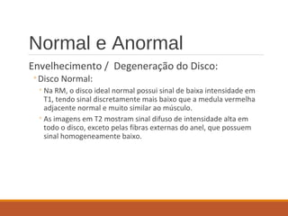 Normal e Anormal
Envelhecimento / Degeneração do Disco:
◦Disco Normal:
◦Na RM, o disco ideal normal possui sinal de baixa intensidade em
T1, tendo sinal discretamente mais baixo que a medula vermelha
adjacente normal e muito similar ao músculo.
◦As imagens em T2 mostram sinal difuso de intensidade alta em
todo o disco, exceto pelas fibras externas do anel, que possuem
sinal homogeneamente baixo.
 