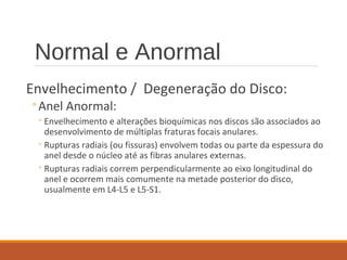 Normal e Anormal
Envelhecimento / Degeneração do Disco:
◦Anel Anormal:
◦Envelhecimento e alterações bioquímicas nos discos são associados ao
desenvolvimento de múltiplas fraturas focais anulares.
◦Rupturas radiais (ou fissuras) envolvem todas ou parte da espessura do
anel desde o núcleo até as fibras anulares externas.
◦Rupturas radiais correm perpendicularmente ao eixo longitudinal do
anel e ocorrem mais comumente na metade posterior do disco,
usualmente em L4-L5 e L5-S1.
 
