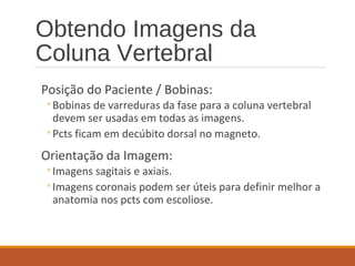 Obtendo Imagens da
Coluna Vertebral
Posição do Paciente / Bobinas:
◦Bobinas de varreduras da fase para a coluna vertebral
devem ser usadas em todas as imagens.
◦Pcts ficam em decúbito dorsal no magneto.
Orientação da Imagem:
◦Imagens sagitais e axiais.
◦Imagens coronais podem ser úteis para definir melhor a
anatomia nos pcts com escoliose.
 