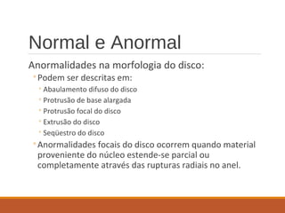 Normal e Anormal
Anormalidades na morfologia do disco:
◦Podem ser descritas em:
◦Abaulamento difuso do disco
◦Protrusão de base alargada
◦Protrusão focal do disco
◦Extrusão do disco
◦Seqüestro do disco
◦Anormalidades focais do disco ocorrem quando material
proveniente do núcleo estende-se parcial ou
completamente através das rupturas radiais no anel.
 