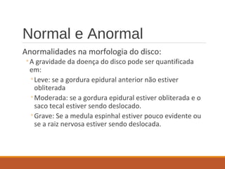 Normal e Anormal
Anormalidades na morfologia do disco:
◦A gravidade da doença do disco pode ser quantificada
em:
◦Leve: se a gordura epidural anterior não estiver
obliterada
◦Moderada: se a gordura epidural estiver obliterada e o
saco tecal estiver sendo deslocado.
◦Grave: Se a medula espinhal estiver pouco evidente ou
se a raiz nervosa estiver sendo deslocada.
 