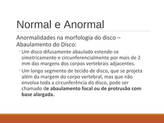 Normal e Anormal
Anormalidades na morfologia do disco –
Abaulamento do Disco:
◦Um disco difusamente abaulado estende-se
simetricamente e circunferencialmente por mais de 2
mm das margens dos corpos vertebrais adjacentes.
◦Um longo segmento de tecido de disco, que se projeta
além da margem do corpo vertebral, mas que não
envolva toda a circunferência do disco, pode ser
chamado de abaulamento focal ou de protrusão com
base alargada.
 