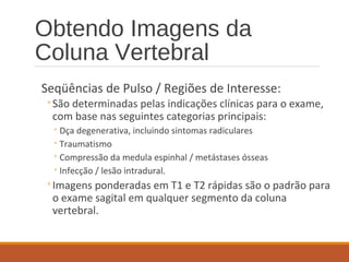 Obtendo Imagens da
Coluna Vertebral
Seqüências de Pulso / Regiões de Interesse:
◦São determinadas pelas indicações clínicas para o exame,
com base nas seguintes categorias principais:
◦Dça degenerativa, incluindo sintomas radiculares
◦Traumatismo
◦Compressão da medula espinhal / metástases ósseas
◦Infecção / lesão intradural.
◦Imagens ponderadas em T1 e T2 rápidas são o padrão para
o exame sagital em qualquer segmento da coluna
vertebral.
 