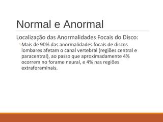 Normal e Anormal
Localização das Anormalidades Focais do Disco:
◦Mais de 90% das anormalidades focais de discos
lombares afetam o canal vertebral (regiões central e
paracentral), ao passo que aproximadamente 4%
ocorrem no forame neural, e 4% nas regiões
extraforaminais.
 