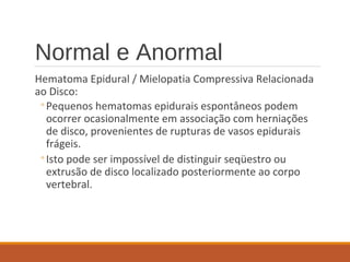Normal e Anormal
Hematoma Epidural / Mielopatia Compressiva Relacionada
ao Disco:
◦Pequenos hematomas epidurais espontâneos podem
ocorrer ocasionalmente em associação com herniações
de disco, provenientes de rupturas de vasos epidurais
frágeis.
◦Isto pode ser impossível de distinguir seqüestro ou
extrusão de disco localizado posteriormente ao corpo
vertebral.
 